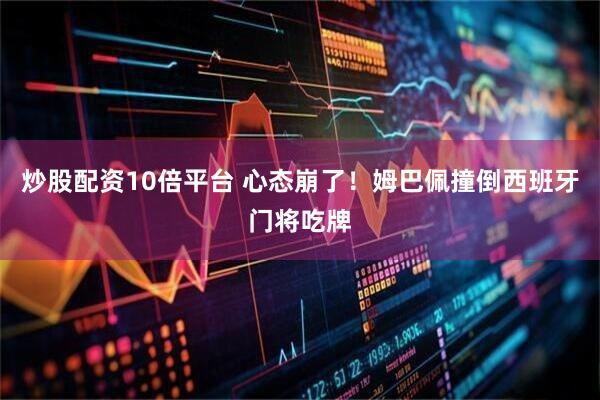 炒股配资10倍平台 心态崩了！姆巴佩撞倒西班牙门将吃牌