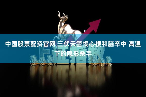 中国股票配资官网 三伏天警惕心梗和脑卒中 高温下的隐形杀手