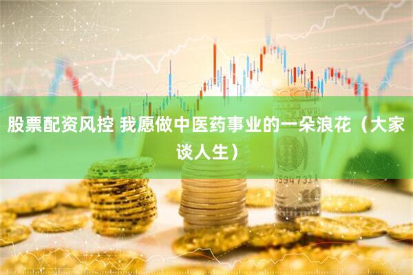 股票配资风控 我愿做中医药事业的一朵浪花（大家谈人生）