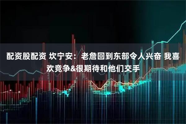 配资股配资 坎宁安：老詹回到东部令人兴奋 我喜欢竞争&很期待和他们交手