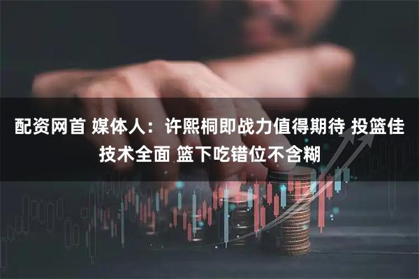配资网首 媒体人：许熙桐即战力值得期待 投篮佳技术全面 篮下吃错位不含糊